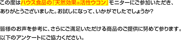 この度はハウス食品の『天然効果R活性ウコン』モニターにご参加いただき、ありがとうございました。お試しになって、いかがでしたでしょうか？皆様のお声を参考に、さらにご満足いただける商品のご提供に努めて参ります。以下のアンケートにご協力ください。