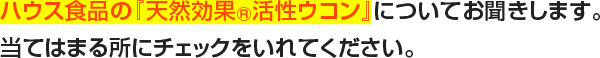 ハウス食品の『天然効果R活性ウコン』についてお聞きします。当てはまる所にチェックをいれてください。