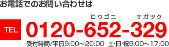 お電話でのお問い合わせは　TEL0120-652-329　受付時間／平日9:00～20:00 土・日・祝9:00～17:00